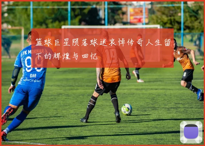 篮球巨星陨落球迷哀悼传奇人生留下的辉煌与回忆