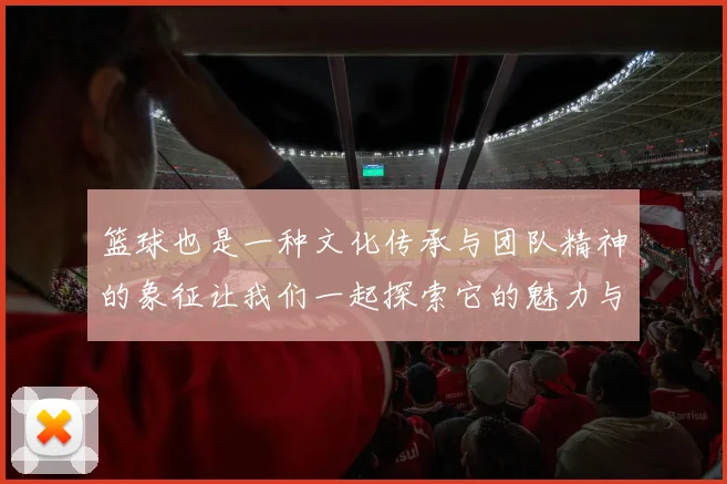 篮球也是一种文化传承与团队精神的象征让我们一起探索它的魅力与价值