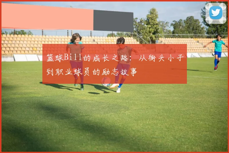 篮球Bill的成长之路：从街头小子到职业球员的励志故事