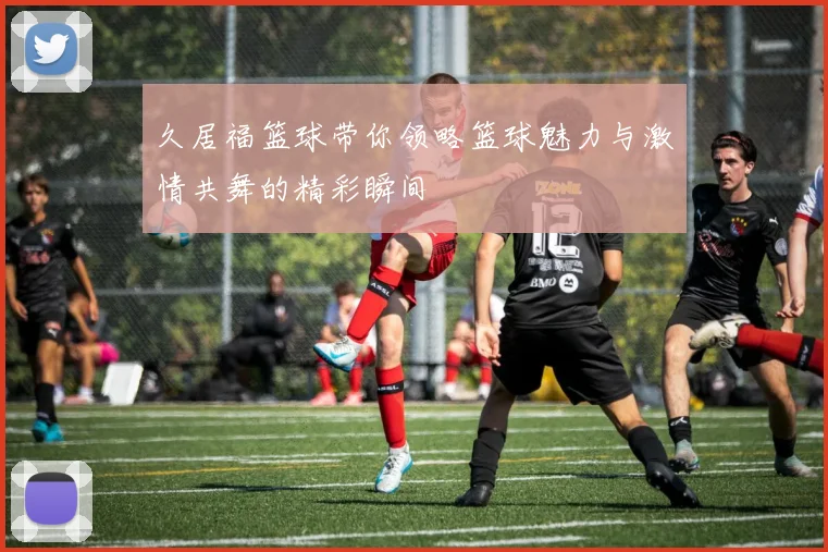 久居福篮球带你领略篮球魅力与激情共舞的精彩瞬间