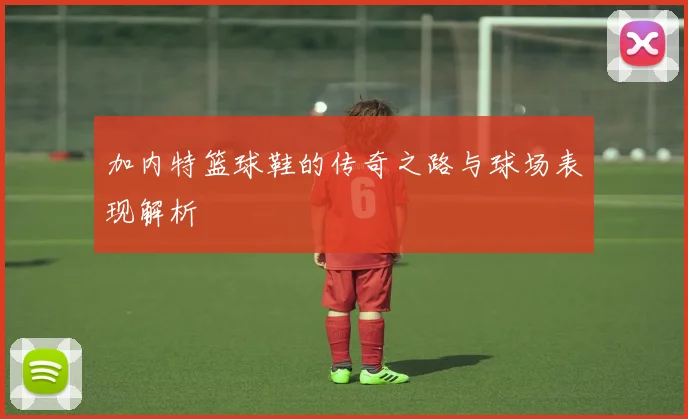 加内特篮球鞋的传奇之路与球场表现解析